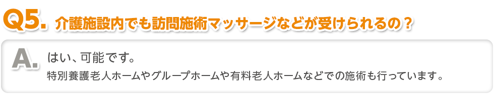 〈Q5.介護施設内でも訪問施術マッサージなどが受けられるの？〉はい、可能です。特別養護老人ホームやグループホームや有料老人ホームなどでの施術も行っています。