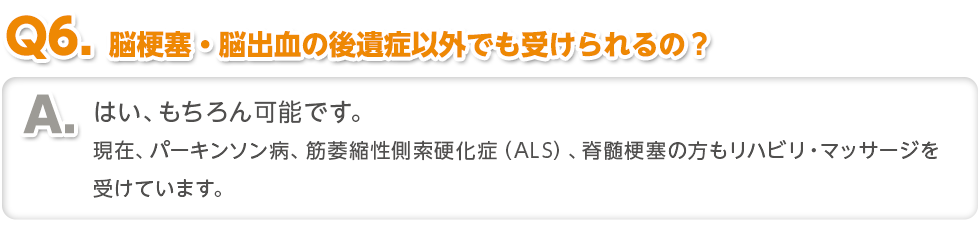 〈Q6.脳梗塞・脳出血の後遺症以外でも受けられるの？〉はい、もちろん可能です。現在、パーキンソン病、筋萎縮性側索硬化症（ALS）、脊髄梗塞の方もリハビリ・マッサージを受けています。