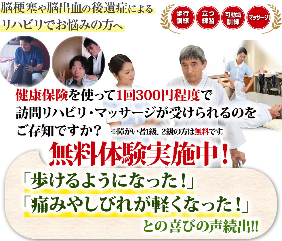 脳梗塞、脳出血の後遺症でお悩みの方へ。無料体験リハビリ・マッサージを実施中！プロの施術家が、ご自宅や介護施設までお伺いします。歩行訓練・関節拘縮・可動域訓練・マッサージ全てに対応します。 総合病院でのリハビリ経験が豊富な当院スタッフが、ご自宅や介護施設までお伺いします。 1回30分の施術で300～500円です。（障がい者1、2級の方は国の補助が出るため無料です）総合病院でのリハビリ・マッサージ経験10年以上のプロの施術を、あなたもご自宅で実感してください！