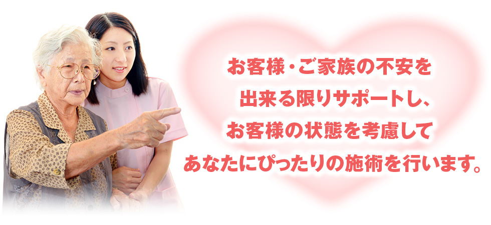 お客様・ご家族の不安を出来る限りサポートし、お客様の状態を考慮してあなたにぴったりの施術を行います。