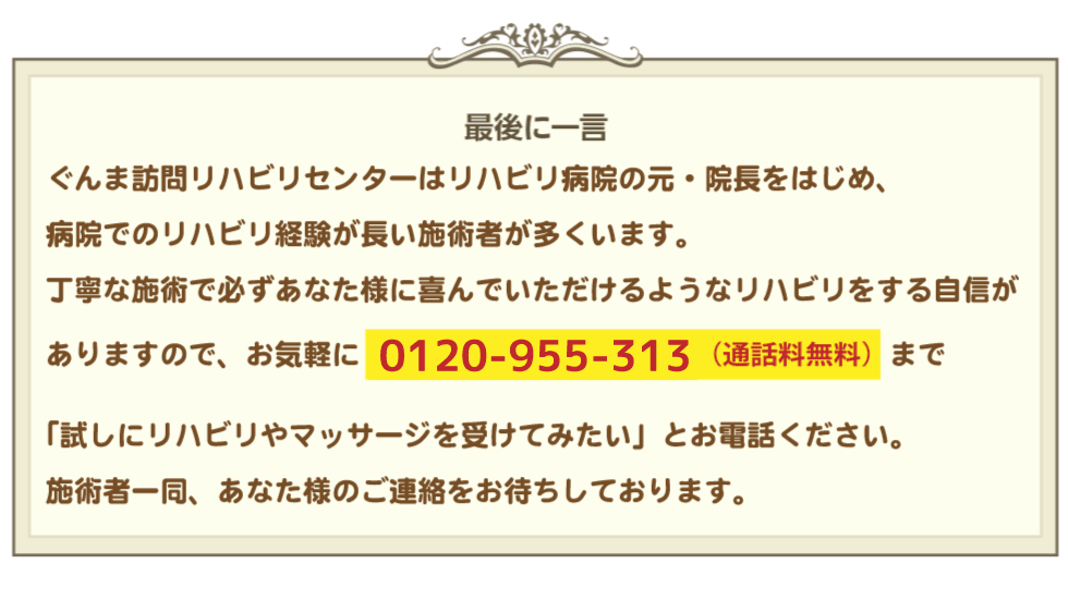 〈最後に一言〉訪問リハビリマッサージぐんま訪問リハビリセンターはリハビリ病院の元・院長をはじめ病院でのリハビリ経験が長い施術者が多くいます。１回３０分の丁寧な施術で必ずあなた様に喜んでいただけるようなリハビリをする自信がありますので、お気軽に0120-955-313（通話料無料）まで「試しにリハビリやマッサージを受けてみたい」とお電話ください。施術者一同、あなた様のご連絡をお待ちしております。