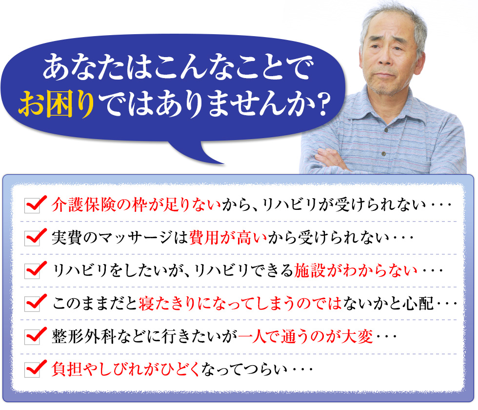 あなたはこんなことでお困りではありませんか？介護保険の枠が足りないからリハビリが受けられない・・・実費のマッサージは費用が高いから受けられない・・・リハビリをしたいがリハビリできる施設がわからない・・・このままだと寝たきりになってしまうのではないかと心配・・・整形外科などに行きたいが一人で通うのが大変・・・負担やしびれがひどくなってつらい・・・