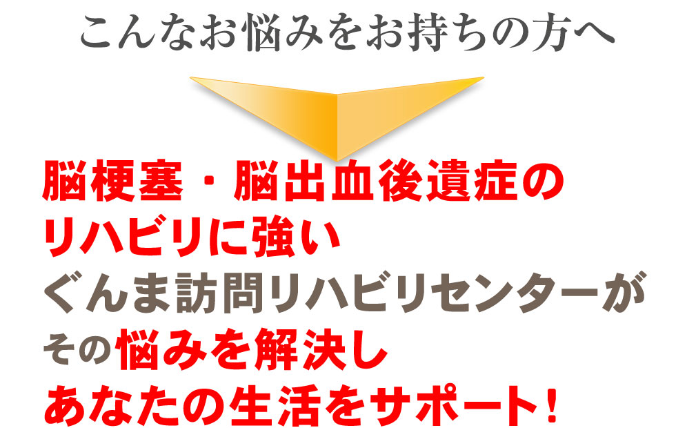 こんなお悩みをお持ちの方へ、脳梗塞、脳出血後遺症専門の訪問リハビリ・マッサージ院“ぐんま訪問リハビリセンター”がその悩みを解決しあなたの生活をサポートします！