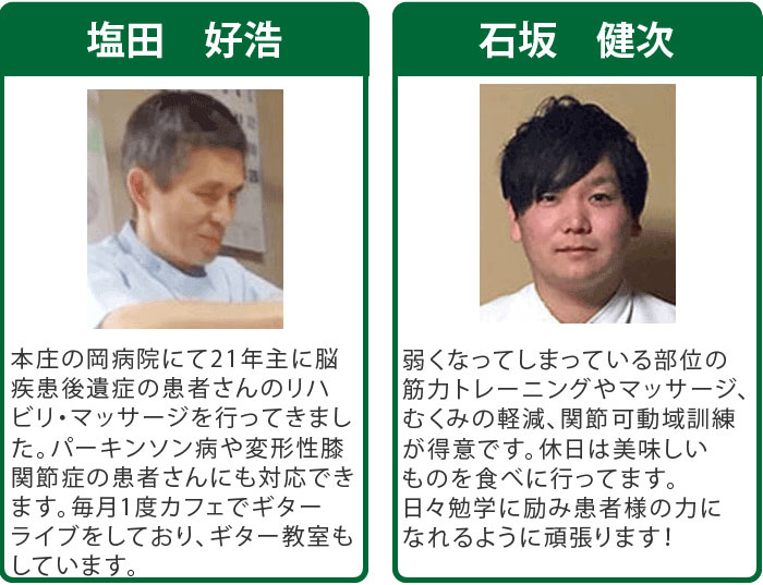 
塩田 好浩 本庄の岡病院にて21年、主に脳疾患後遺症のお客様のリハビリ・マッサージを行ってきました。パーキンソン病や変形性膝関節症のお客様にも対応できます。毎月1度カフェでギターライブをしており、ギター教室もしています。
石坂 健次 弱くなってしまっている部位の筋力トレーニングやマッサージ、むくみの軽減、関節可動域訓練が得意です。休日は美味しいものを食べに行ってます。日々勉学に励みお客様の力になれるように頑張ります！
羽賀 直人 桐生の東邦病院にて13年、脳疾患後遺症のお客様のリハビリ・マッサージを行ってきました。現代医学で改善できないお客様に対して違うアプローチで改善を試みます。趣味はギターとピアノです。
