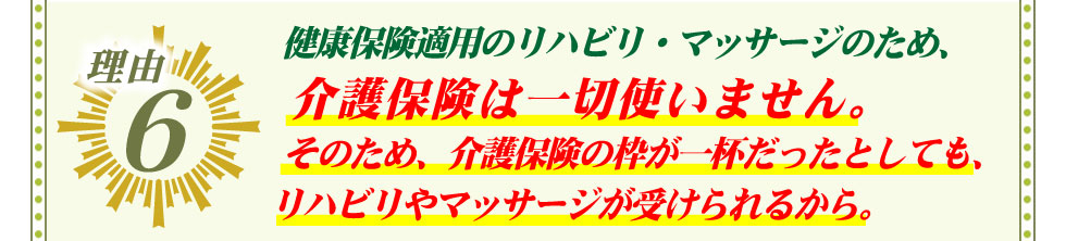 6.健康保険適用のリハビリ・マッサージのため、 介護保険は一切使いません。そのため、介護保険の枠が一杯だったとしても、リハビリやマッサージが受けられるから。