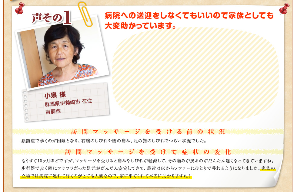 【小泉 様　群馬県伊勢崎市 在住　脊髄症】病院への送迎をしなくてもいいので家族としても大変助かっています。〈訪問マッサージを受ける前の状況〉頸髄症で歩くのが困難となり、右腕のしびれや腰の痛み、足の指のしびれでつらい状況でした。〈訪問マッサージを受けて症状の変化〉もうすぐ10ヶ月ほどですが、マッサージを受けると痛みやしびれが軽減して、その痛みが戻るのがだんだん遅くなってきていますね。歩行器で歩く際にフラフラだった足元がだんだん安定してきて、最近は床からソファーにひとりで移れるようになりました。家族の立場では病院に連れて行くのがとても大変なので、家に来てくれて本当に助かりますね！