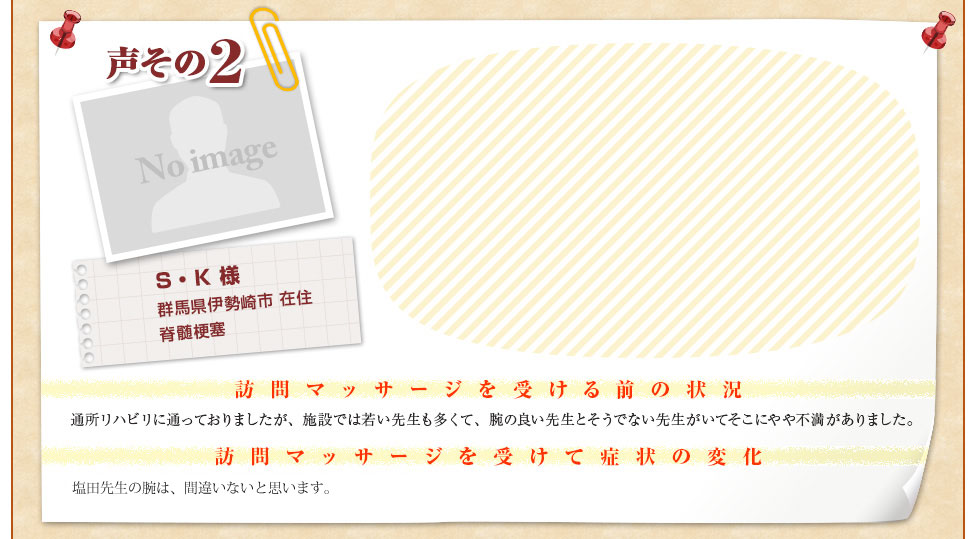 【S・K 様　群馬県伊勢崎市 在住　脊髄梗塞】〈訪問マッサージを受ける前の状況〉通所リハビリに通っておりましたが、施設では若い先生も多くて、腕の良い先生とそうでない先生がいてそこにやや不満がありました。〈訪問マッサージを受けて症状の変化〉ぐんま訪問リハビリセンターの塩田先生の腕は、間違いないと思います。