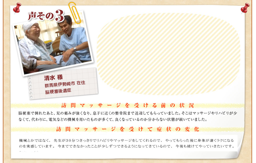 【清水 様　群馬県伊勢崎市 在住　脳梗塞後遺症】〈訪問マッサージを受ける前の状況〉脳梗塞で倒れたあと、足の痛みが強くなり、息子に近くの整骨院まで送迎してもらっていました。そこはマッサージやリハビリが少なくて、代わりに、電気などの機械を用いたものが多くて、良くなっているのか分からない状態が続いていました。〈訪問マッサージを受けて症状の変化〉ぐんま訪問リハビリセンターさんでは、機械とかではなく、先生が30分つきっきりでリハビリやマッサージをしてくれるので、やってもらった後に体が凄くラクになるのを実感しています。今まで、できなかったことが少しづつできるようになってきているので、今後も続けてやっていきたいです。