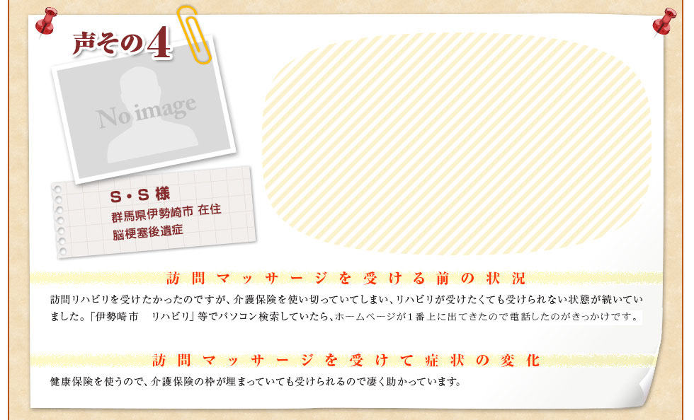 【S・S 様　群馬県伊勢崎市 在住　脳梗塞後遺症】〈訪問マッサージを受ける前の状況〉訪問リハビリを受けたかったのですが、介護保険を使い切っていてしまい、リハビリが受けたくても受けられない状態が続いていました。「伊勢崎市　リハビリ」等でパソコン検索していたら、ぐんま訪問リハビリセンターさんのホームページが１番上に出てきたので電話したのがきっかけです。〈訪問マッサージを受けて症状の変化〉健康保険を使うので、介護保険の枠が埋まっていても受けられるので凄く助かっています。
