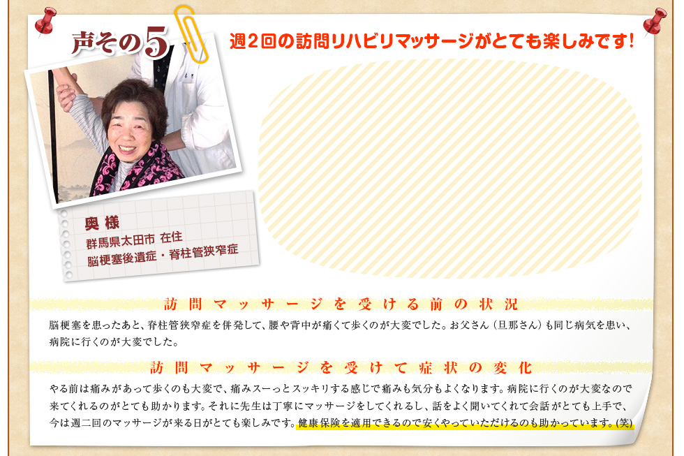 【奥 様　群馬県太田市 在住　脳梗塞後遺症・脊柱管狭窄症】週２回の訪問リハビリマッサージがとても楽しみです！〈訪問マッサージを受ける前の状況〉脳梗塞を患ったあと、脊柱管狭窄症を併発して、腰や背中が痛くて歩くのが大変でした。お父さん（旦那さん）も同じ病気を患い、病院に行くのが大変でした。〈訪問マッサージを受けて症状の変化〉やる前は痛みがあって歩くのも大変で、痛みスーっとスッキリする感じで痛みも気分もよくなります。病院に行くのが大変なので来てくれるのがとても助かります。それに先生は丁寧にマッサージをしてくれるし、話をよく聞いてくれて会話がとても上手で、今は週二回のマッサージが来る日がとても楽しみです。健康保険を適用できるので安くやっていただけるのも助かっています。(笑)