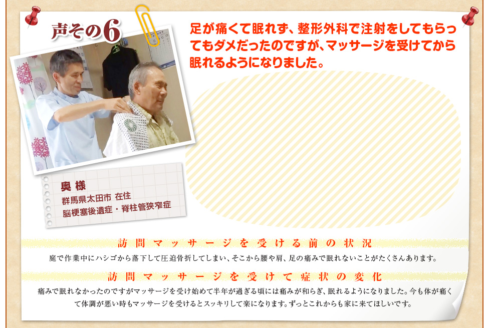【奥 様　群馬県太田市 在住　脳梗塞後遺症・脊柱管狭窄症】足が痛くて眠れず、整形外科で注射をしてもらってもダメだったのですが、マッサージを受けてから眠れるようになりました。〈訪問マッサージを受ける前の状況〉庭で作業中にハシゴから落下して圧迫骨折してしまい、そこから腰や肩、足の痛みで眠れないことがたくさんあります。〈訪問マッサージを受けて症状の変化〉痛みで眠れなかったのですがマッサージを受け始めて半年が過ぎる頃には痛みが和らぎ、眠れるようになりました。今も体が痛くて体調が悪い時もマッサージを受けるとスッキリして楽になります。ずっとこれからも家に来てほしいです。