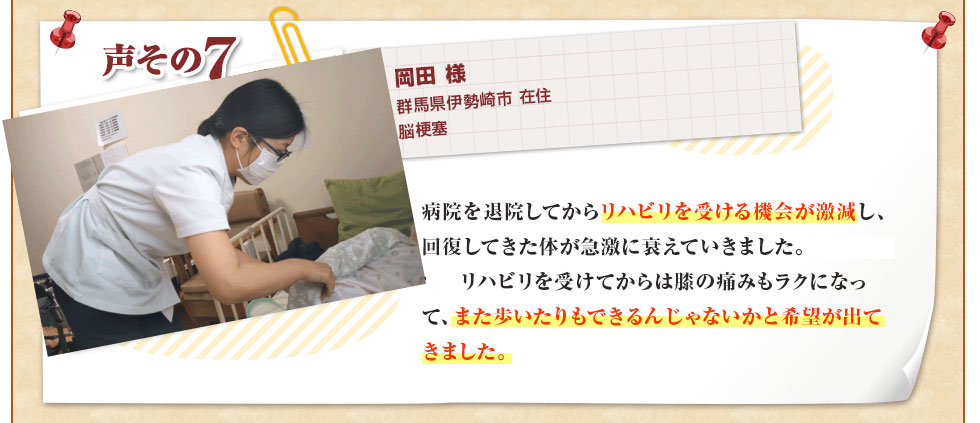 岡田 様 群馬県伊勢崎市 在住 脳梗塞 病院を退院してからリハビリを受ける機会が激減し、回復してきた体が急激に衰えていきました。ぐんま訪問リハビリセンターのリハビリを受けてからは膝の痛みもラクになって、また歩いたりもできるんじゃないかと希望が出てきました。