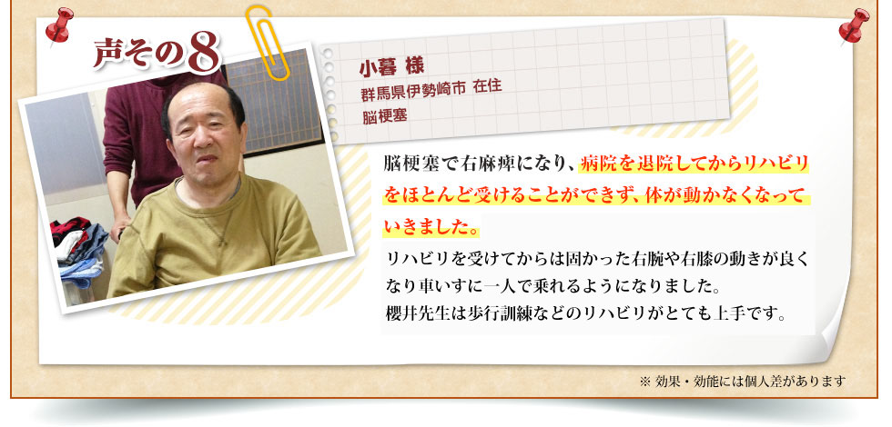小暮 様 群馬県伊勢崎市 在住 脳梗塞 脳梗塞で右麻痺になり、病院を退院してからリハビリをほとんど受けることができず、体が動かなくなっていきました。ぐんま訪問リハビリセンターのリハビリを受けてからは固かった右腕や右膝の動きが良くなり車いすに１人で乗れるようになりました。山浦先生は歩行訓練などのリハビリがとても上手です。